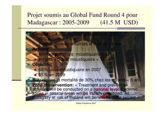 Atelier Paludisme 2007
Projet soumis au Global Fund Round 4 pour
Madagascar : 2005-2009 (41.5 M USD)
Constat: 1 275 000 cas présumés en 2003
69% enfants < 5 ans
2 cibles: femmes enceintes et enfants < 5 ans
Actions:
femmes enceintes: moustiquaire + TPI
enfants < 5 ans: moustiquaire + TID
Objectifs:
60 % sous moustiquaire en 2007
85 % en 2009
But: réduire la mortalité de 30% chez les enfants < 5 ans
Zone d’intervention: « Treatment and prevention
activities will be conducted on a nationalnational levellevel. Endemic
zones in coastal areas will be initially prioritized. All
Malagasy at risk of malaria will benefit from the project »
 