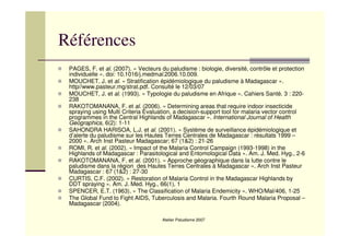 Atelier Paludisme 2007
Références
PAGES, F. et al. (2007). « Vecteurs du paludisme : biologie, diversité, contrôle et protection
individuelle ». doi: 10.1016/j.medmal.2006.10.009.
MOUCHET, J. et al. « Stratification épidémiologique du paludisme à Madagascar ».
http//www.pasteur.mg/strat.pdf. Consulté le 12/03/07
MOUCHET, J. et al. (1993). « Typologie du paludisme en Afrique ». Cahiers Santé. 3 : 220-
238
RAKOTOMANANA, F. et al. (2006). « Determining areas that require indoor insecticide
spraying using Multi Criteria Evaluation, a decision-support tool for malaria vector control
programmes in the Central Highlands of Madagascar ». International Journal of Health
Geographics, 6(2): 1-11
SAHONDRA HARISOA, L.J. et al. (2001). « Système de surveillance épidémiologique et
d’alerte du paludisme sur les Hautes Terres Centrales de Madagascar : résultats 1999 –
2000 ». Arch Inst Pasteur Madagascar; 67 (1&2) : 21-26
ROMI, R. et al. (2002). « Impact of the Malaria Control Campaign (1993-1998) in the
Highlands of Madagascar : Parasitological and Entomological Data ». Am. J. Med. Hyg., 2-6
RAKOTOMANANA, F. et al. (2001). « Approche géographique dans la lutte contre le
paludisme dans la région des Hautes Terres Centrales à Madagascar ». Arch Inst Pasteur
Madagascar : 67 (1&2) : 27-30
CURTIS, C.F. (2002). « Restoration of Malaria Control in the Madagascar Highlands by
DDT spraying ». Am. J. Med. Hyg., 66(1), 1
SPENCER, E.T. (1963). « The Classification of Malaria Endemicity ». WHO/Mal/406, 1-25
The Global Fund to Fight AIDS, Tuberculosis and Malaria. Fourth Round Malaria Proposal –
Madagascar (2004).
 
