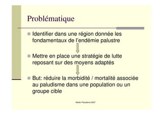 Atelier Paludisme 2007
Problématique
Identifier dans une région donnée les
fondamentaux de l’endémie palustre
Mettre en place une stratégie de lutte
reposant sur des moyens adaptés
But: réduire la morbidité / mortalité associée
au paludisme dans une population ou un
groupe cible
 