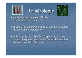 La sLa séérologierologie
Utilise les techniques ( ELISA,Utilise les techniques ( ELISA,
immunofluorescenceimmunofluorescence ……))
mesure les anticorps smesure les anticorps séériques (contact antriques (contact antéérieurrieur
du sujet avec le parasite)du sujet avec le parasite)
utilisutiliséé sur le plansur le plan éépidpidéémiologie, sur certainemiologie, sur certaine
forme clinique de paludisme viscforme clinique de paludisme viscééralral éévolutif, ouvolutif, ou
desdes éétudes rtudes réétrospectivestrospectives
 