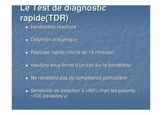 bandelettes rbandelettes rééactivesactives
DDéétection antigtection antigééniquenique
RRééponse rapide (moins de 15 minutes),ponse rapide (moins de 15 minutes),
rréésultats sous forme dsultats sous forme d’’un trait sur la bandeletteun trait sur la bandelette
Ne nNe néécessite pas de compcessite pas de compéétence particulitence particulièèrere
SensibilitSensibilitéé de dde déétectiontection àà >90% chez les patients>90% chez les patients
>100 parasites/>100 parasites/µµll
Le Test de diagnosticLe Test de diagnostic
rapide(TDR)rapide(TDR)
 