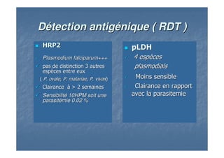HRP2HRP2
PlasmodiumPlasmodium falciparumfalciparum++++++
pas de distinction 3 autrespas de distinction 3 autres
espespèèces entre euxces entre eux
(( P. ovaleP. ovale,, P.P. malariaemalariae,, P.P. vivaxvivax))
ClairanceClairance àà > 2 semaines> 2 semaines
SensibilitSensibilitéé 10HPM soit une10HPM soit une
parasitparasitéémiemie 0.02 %0.02 %
pLDHpLDH
4 esp4 espèècesces
plasmodialsplasmodials
Moins sensibleMoins sensible
Clairance en rapportClairance en rapport
avec laavec la parasitemieparasitemie
DDéétection antigtection antigéénique ( RDT )nique ( RDT )
 