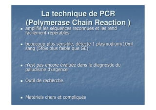 La technique de PCRLa technique de PCR
(Polymerase Chain Reaction )(Polymerase Chain Reaction )
amplifie les samplifie les sééquences reconnues et les rendquences reconnues et les rend
facilement repfacilement repéérables.rables.
beaucoup plus sensible, dbeaucoup plus sensible, déétecte 1 plasmodium/10mltecte 1 plasmodium/10ml
sang (5fois plus faible que GE)sang (5fois plus faible que GE)
n'est pas encoren'est pas encore éévaluvaluéée dans le diagnostic due dans le diagnostic du
paludisme dpaludisme d’’urgenceurgence
Outil de rechercheOutil de recherche
MatMatéériels chers et compliquriels chers et compliquééss
 