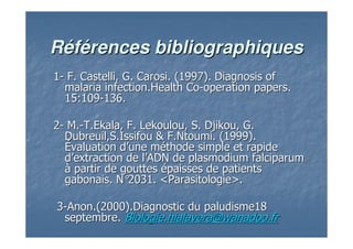 RRééfféérences bibliographiquesrences bibliographiques
11-- F. Castelli, G. Carosi. (1997).F. Castelli, G. Carosi. (1997). DiagnosisDiagnosis ofof
malariamalaria infection.Healthinfection.Health CoCo--operationoperation paperspapers..
15:10915:109--136.136.
22-- M.M.--T.Ekala, F. Lekoulou, S. Djikou, G.T.Ekala, F. Lekoulou, S. Djikou, G.
Dubreuil,S.Issifou & F.Ntoumi. (1999).Dubreuil,S.Issifou & F.Ntoumi. (1999).
ÉÉvaluation dvaluation d’’une mune mééthode simple et rapidethode simple et rapide
dd’’extraction de lextraction de l’’ADN de plasmodium falciparumADN de plasmodium falciparum
àà partir de gouttespartir de gouttes éépaisses de patientspaisses de patients
gabonais. Ngabonais. N°°2031.2031. <Parasitologie>.<Parasitologie>.
33--Anon.(2000).Diagnostic du paludisme18Anon.(2000).Diagnostic du paludisme18
septembre.septembre. Biologie.hialaveraBiologie.hialavera@wanadoo.fr@wanadoo.fr
 