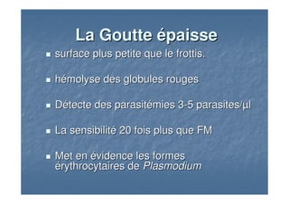 surface plus petite que le frottis.surface plus petite que le frottis.
hhéémolyse des globules rougesmolyse des globules rouges
DDéétecte destecte des parasitparasitéémiesmies 33--5 parasites/5 parasites/µµll
La sensibilitLa sensibilitéé 20 fois plus que FM20 fois plus que FM
Met enMet en éévidence les formesvidence les formes
éérythrocytaires derythrocytaires de PlasmodiumPlasmodium
La GoutteLa Goutte éépaissepaisse
 