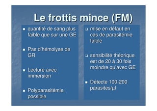 Le frottis minceLe frottis mince (FM)(FM)
quantitquantitéé de sang plusde sang plus
faible que sur une GEfaible que sur une GE
Pas dPas d’’hhéémolyse demolyse de
GRGR
Lecture avecLecture avec
immersionimmersion
PolyparasitPolyparasitéémiemie
possiblepossible
mise en dmise en dééfaut enfaut en
cas decas de parasitparasitéémiemie
faiblefaible
sensibilitsensibilitéé ththééoriqueorique
est de 20est de 20 àà 30 fois30 fois
moindre qumoindre qu’’avec GEavec GE
DDéétecte 100tecte 100--200200
parasites/parasites/µµll
 