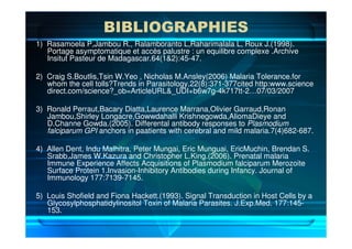 BIBLIOGRAPHIES
1) Rasamoela P,Jambou R., Ralamboranto L,Raharimalala L, Roux J.(1998).
Portage asymptomatique et accès palustre : un equilibre complexe .Archive
Insitut Pasteur de Madagascar.64(1&2):45-47.
2) Craig S.Boutlis,Tsin W.Yeo , Nicholas M.Ansley(2006) Malaria Tolerance.for
whom the cell tolls?Trends in Parasitology.22(8):371-377cited http:www.science
direct.com/science?_ob=ArticleURL&_UDI+b6w7g-4k717tt-2…07/03/2007
3) Ronald Perraut,Bacary Diatta,Laurence Marrana,Olivier Garraud,Ronan
Jambou,Shirley Longacre,Gowwdahalli Krishnegowda,AliomaDieye and
D.Channe Gowda.(2005). Differental antibody responses to Plasmodium
falciparum GPI anchors in paatients with cerebral and mild malaria.7(4)682-687.
4) Allen Dent, Indu Malhitra, Peter Mungai, Eric Munguai, EricMuchin, Brendan S.
Srabb,James W.Kazura and Christopher L.King.(2006). Prenatal malaria
Immune Experience Affects Acquisitions of Plasmodium falciparum Merozoite
Surface Protein 1.Invasion-Inhibitory Antibodies during Infancy. Journal of
Immunology 177:7139-7145.
5) Louis Shofield and Fiona Hackett.(1993). Signal Transduction in Host Cells by a
Glycosylphosphatidylinositol Toxin of Malaria Parasites. J.Exp.Med. 177:145-
153.
 