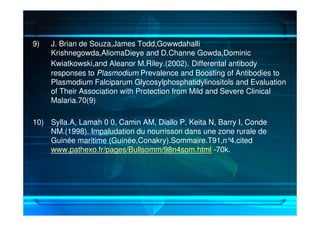 9) J. Brian de Souza,James Todd,Gowwdahalli
Krishnegowda,AliomaDieye and D.Channe Gowda,Dominic
Kwiatkowski,and Aleanor M.Riley.(2002). Differental antibody
responses to Plasmodium Prevalence and Boosting of Antibodies to
Plasmodium Falciparum Glycosylphosphatidylinositols and Evaluation
of Their Association with Protection from Mild and Severe Clinical
Malaria.70(9)
10) Sylla.A, Lamah 0 0, Camin AM, Diallo P, Keita N, Barry I, Conde
NM.(1998). Impaludation du nourrisson dans une zone rurale de
Guinée maritime (Guinée,Conakry).Sommaire.T91,n°4.cited
www.pathexo.fr/pages/Bullsomm/98n4som.html -70k.
 