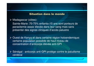 Situation dans le monde
Madagascar (côtes):
Sainte-Marie :70-75% enfants<15 ans sont porteurs de
parasitemie assez élevée dans leur sang mais sans
présenter des signes cliniques d’accès palustre
Ouest de Kenya et dans certaine région holoendemique:
certaine population possède de haut niveau de
concentration d’anticorps élevée anti-GPI
Sénégal : anticorps anti-GPI protège contre le paludisme
cérébral
 