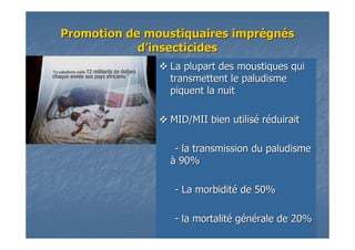 La plupart des moustiques quiLa plupart des moustiques qui
transmettent le paludismetransmettent le paludisme
piquent la nuitpiquent la nuit
MID/MII bien utilisMID/MII bien utiliséé rrééduiraitduirait
-- la transmission du paludismela transmission du paludisme
àà 90%90%
-- La morbiditLa morbiditéé de 50%de 50%
-- la mortalitla mortalitéé ggéénnéérale de 20%rale de 20%
PromotionPromotion de moustiquaires imprde moustiquaires impréégngnééss
dd’’insecticidesinsecticides
 
