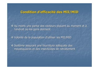 Condition dCondition d’’efficacitefficacitéé des MII/MIDdes MII/MID
Au moins une partie des vecteurs piquent au moment etAu moins une partie des vecteurs piquent au moment et àà
ll’’endroit oendroit oùù les gens dormentles gens dorment
VolontVolontéé de la population dde la population d’’utiliser les MII/MIDutiliser les MII/MID
SystSystèème assurant une fourniture adme assurant une fourniture adééquate desquate des
moustiquaires et des insecticides de retraitementmoustiquaires et des insecticides de retraitement
 