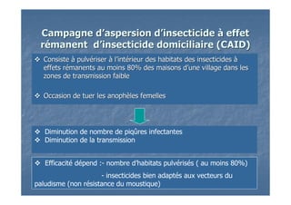 Campagne dCampagne d’’aspersion daspersion d’’insecticideinsecticide àà effeteffet
rréémanent dmanent d’’insecticide domiciliaire (CAID)insecticide domiciliaire (CAID)
ConsisteConsiste àà pulvpulvéériserriser àà ll’’intintéérieur des habitats des insecticidesrieur des habitats des insecticides àà
effets reffets réémanents au moins 80% des maisons dmanents au moins 80% des maisons d’’une village dans lesune village dans les
zones de transmission faiblezones de transmission faible
Occasion de tuer les anophOccasion de tuer les anophèèles femellesles femelles
Diminution de nombre de piqûres infectantes
Diminution de la transmission
Efficacité dépend :- nombre d’habitats pulvérisés ( au moins 80%)
- insecticides bien adaptés aux vecteurs du
paludisme (non résistance du moustique)
 