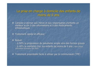 La prise en chargeLa prise en charge àà domicile des enfants dedomicile des enfants de
moins de 5 ansmoins de 5 ans
ConsisteConsiste àà donner aux mdonner aux mèères et aux responsables dres et aux responsables d’’enfants unenfants un
meilleur accmeilleur accèèss àà des informations etdes informations et àà des mdes méédicamentsdicaments
antipaludiquesantipaludiques
Traitement rapide et efficaceTraitement rapide et efficace
RRééduit:duit:
-- àà 50% la progression du paludisme simple vers des formes graves50% la progression du paludisme simple vers des formes graves
-- àà 40% la mortalit40% la mortalitéé chez les enfants de moins de 5 anschez les enfants de moins de 5 ans ( Ricki Orford.( Ricki Orford.
Information technique PSI.2005)Information technique PSI.2005)
Traitement prTraitement prééemballemballéé facilefacile àà utiliser par la communaututiliser par la communautéé (TPE)(TPE)
 
