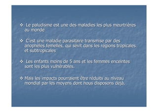 Le paludisme est une des maladies les plus meurtriLe paludisme est une des maladies les plus meurtrièèresres
au mondeau monde
CC’’est une maladie parasitaire transmise par desest une maladie parasitaire transmise par des
anophanophèèles femelles, qui sles femelles, qui séévit dans les rvit dans les réégions tropicalesgions tropicales
et subtropicaleset subtropicales
Les enfants moins de 5 ans et les femmes enceintesLes enfants moins de 5 ans et les femmes enceintes
sont les plus vulnsont les plus vulnéérables.rables.
Mais les impacts pourraient être rMais les impacts pourraient être rééduits au niveauduits au niveau
mondial par les moyens dont nous disposons dmondial par les moyens dont nous disposons dééjjàà..
 