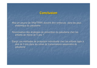 ConclusionConclusion
Mise en oeuvre deMise en oeuvre de TPIeTPIe/TPIFE doivent être renforc/TPIFE doivent être renforcéée dans les payse dans les pays
endendéémique du paludismemique du paludisme
PPéérennisation des stratrennisation des stratéégies de prgies de préévention du paludisme chez lesvention du paludisme chez les
enfants de moins de 5 ans ?enfants de moins de 5 ans ?
ÉÉlargir ces mlargir ces mééthodes de protection individuelle chez les enfants âgthodes de protection individuelle chez les enfants âgééss àà
plus de 5 ans dans les zones de transmissions saisonniplus de 5 ans dans les zones de transmissions saisonnièère dere de
paludismepaludisme
 