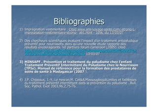 BibliographiesBibliographies
1)1) ImprImpréégnation vestimentaire .gnation vestimentaire . Cited www.smiCited www.smi--voyagevoyage--sante.com/sante.com/--strongstrong--LL--
impregnationimpregnation--vestimentairevestimentaire--strongstrong--_a61.html_a61.html -- 105k du 13/03/07105k du 13/03/07
2)2) Des chercheurs scientifiquesDes chercheurs scientifiques éévaluent lvaluent l’’impact dimpact d’’un traitement antipaludiqueun traitement antipaludique
prprééventif pour nourrissons alors quventif pour nourrissons alors qu’’une nouvelleune nouvelle éétude rapporte destude rapporte des
rréésultats encourageants. Vsultats encourageants. Vèè partners forum cameroon (2005). citedpartners forum cameroon (2005). cited
http://www.mim.su.se/conference2005/fra/embargopress/MIM%20IPTi%http://www.mim.su.se/conference2005/fra/embargopress/MIM%20IPTi%22
0children0children--malaria%20release%20malaria%20release%20--fra.dofra.do 13/03/0713/03/07
3)3) MINSAPF . PrMINSAPF . Préévention et traitement du paludisme chez lvention et traitement du paludisme chez l’’enfantenfant
Traitement PrTraitement Prééventif Intermittent du Paludisme chez le Nourrissonventif Intermittent du Paludisme chez le Nourrisson
(TPIe). Manuel de r(TPIe). Manuel de rééfféérence pour la formation des prestataires derence pour la formation des prestataires de
soins de santsoins de santéé àà Madagascar (Madagascar (20072007 ).).
4)4) J.P. Chippaux, J.J.P. Chippaux, J.--Y. Le Hesran,M. Cot&A.MassougbogdiLimites et faiblessesY. Le Hesran,M. Cot&A.MassougbogdiLimites et faiblesses
du traitement prdu traitement prééventif intermittent dans la prventif intermittent dans la préévention du paludisme ..Bull.vention du paludisme ..Bull.
Soc. Pathol. Exot 2003,96,2,75Soc. Pathol. Exot 2003,96,2,75--76.76.
 