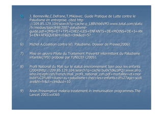 5)5) J. Bonneville,C.Defrane,T.Miklavec. Guide Pratique de Lutte contJ. Bonneville,C.Defrane,T.Miklavec. Guide Pratique de Lutte contre lere le
Paludisme en entreprise. cited httpPaludisme en entreprise. cited http
://209.85.129.104/://209.85.129.104/searchsearch?q=cache:o_L8BVhb6VMJ:?q=cache:o_L8BVhb6VMJ:www.total.comwww.total.com//staticstatic
//frfr/medias/topic848/2007/medias/topic848/2007--paludismepaludisme--
guide.pdf+OMS+ET+TPI+CHEZ+LES+ENFANTS+DE+MOINS+DE+5+ANguide.pdf+OMS+ET+TPI+CHEZ+LES+ENFANTS+DE+MOINS+DE+5+AN
S+EN+AFRIQUE&hl=S+EN+AFRIQUE&hl=frfr&&ctct==clnkclnk&&cdcd=57=57
6)6) Michel A.Coalition contre le). Paludisme. Dossier de Presse(2006Michel A.Coalition contre le). Paludisme. Dossier de Presse(2006))
7)7) Mise enMise en œœuvre Pilote du Traitement Pruvre Pilote du Traitement Prééventif intermittent du Paludismeventif intermittent du Paludisme
infantile(infantile(TPIiTPIi) propos) proposéé par lpar l’’UNICEF (2005).UNICEF (2005).
8)8) Profil National du Mali sur le statut environnement Sain pour leProfil National du Mali sur le statut environnement Sain pour les enfantss enfants
(2004)http://209.85.129.104/(2004)http://209.85.129.104/searchsearch?q=cache:bu0xTdKcoPQJ:?q=cache:bu0xTdKcoPQJ:www.afro.www.afro.
who.intwho.int//epheph//cehceh/french//french/mali_profil_national_ceh.pdfmali_profil_national_ceh.pdf++mortalitemortalite+et++et+mormor
biditbidit%C3%A9+dues+au+paludisme+chez+les+enfants+d%27age+%C3%A9+dues+au+paludisme+chez+les+enfants+d%27age+scoliscoli
areare&hl=&hl=frfr&&ctct==clnkclnk&cd=10&cd=10
9)9) Anon.PresomptiveAnon.Presomptive malariamalaria treatementtreatement in immunisationin immunisation programmes.Theprogrammes.The
LancetLancet 2003.vol3652003.vol365
 