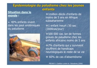ÉÉpidpidéémiologiemiologie du paludisme chez les jeunesdu paludisme chez les jeunes
enfantsenfants
1million décès d’enfants de
moins de 5 ans en Afrique
subsaharienne
1 enfant meurt /30 sec
(3000cas/jour)
500 000 cas /an de formes
graves de paludisme chez les
enfants africains moins de 5 ans
7% d’enfants qui y survivent
souffrent de handicaps
neurologiques le reste de sa vie
60% de cas d’absentéisme
Michel A. Coalition contre le. Paludisme.(2006)
Situation dans le
monde :
40% enfants vivent
dans les pays endémiques
du paludisme
 