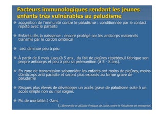 Facteurs immunologiques rendant les jeunesFacteurs immunologiques rendant les jeunes
enfants trenfants trèès vulns vulnéérables au paludismerables au paludisme
acquisition de lacquisition de l’’immunitimmunitéé contre le paludisme : conditionncontre le paludisme : conditionnéée par le contacte par le contact
rrééppééttéé avec le parasiteavec le parasite
Enfants dEnfants dèès la naissance : encore prots la naissance : encore protééggéé par les anticorps maternelspar les anticorps maternels
transmis par le cordon ombilicaltransmis par le cordon ombilical
ceci diminue peuceci diminue peu àà peupeu
ÀÀ partir de 6 mois jusqupartir de 6 mois jusqu’à’à 5 ans , du fait de piq5 ans , du fait de piqûûres rres rééppééttéées,il fabrique sones,il fabrique son
propre anticorps et peupropre anticorps et peu àà peu sa prpeu sa préémunition (munition (àà 55 -- 8 ans).8 ans).
En zone de transmission saisonniEn zone de transmission saisonnièère les enfants ont moins de piqre les enfants ont moins de piqûûres, moinsres, moins
dd’’anticorpsanticorps antianti parasite et seront plus exposparasite et seront plus exposéés au forme grave des au forme grave de
paludismepaludisme
Risques plusRisques plus éélevlevéés de ds de déévelopper un accvelopper un accèès grave de paludisme suites grave de paludisme suite àà unun
accaccèès simple non ou mal soigns simple non ou mal soignéé..
Pic de mortalitPic de mortalitéé:1:1--2ans2ans
((J.BonnevilleJ.Bonneville etet alGuidealGuide PretiquePretique de Lutte contre le Paludisme en entreprise)de Lutte contre le Paludisme en entreprise)
 