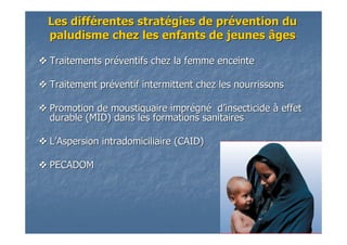 Traitements prTraitements prééventifs chez la femme enceinteventifs chez la femme enceinte
Traitement prTraitement prééventif intermittent chez les nourrissonsventif intermittent chez les nourrissons
Promotion de moustiquaire imprPromotion de moustiquaire impréégngnéé dd’’insecticideinsecticide àà effeteffet
durable (MID) dans les formations sanitairesdurable (MID) dans les formations sanitaires
LL’’Aspersion intradomiciliaire (CAID)Aspersion intradomiciliaire (CAID)
PECADOMPECADOM
Les diffLes difféérentes stratrentes stratéégies de prgies de préévention duvention du
paludisme chez les enfants de jeunes âgespaludisme chez les enfants de jeunes âges
 