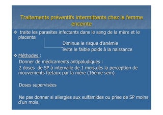 Traitements prTraitements prééventifs intermittents chez la femmeventifs intermittents chez la femme
enceinteenceinte
traite les parasites infectants dans le sang de la mtraite les parasites infectants dans le sang de la mèère et lere et le
placentaplacenta
Diminue le risque dDiminue le risque d’’ananéémiemie
éévite le faible poidsvite le faible poids àà la naissancela naissance
MMééthodesthodes ::
Donner de mDonner de méédicaments antipaludiques :dicaments antipaludiques :
2 doses de SP2 doses de SP àà intervalle de 1 mois,dintervalle de 1 mois,dèès la perception des la perception de
mouvements fmouvements fœœtaux par la mtaux par la mèère (16re (16èèmeme semsem))
Doses supervisDoses supervisééeses
Ne pas donner si allergies aux sulfamides ou prise de SP moiNe pas donner si allergies aux sulfamides ou prise de SP moinsns
dd’’un mois.un mois.
 