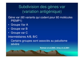 Subdivision des gSubdivision des gèènes varnes var
(variation antig(variation antigéénique)nique)
Gène var (60 variants qui codent pour 60 molécules
PfEMP1)
• Groupe Var A
• Groupe var B
• Groupe var C
Intermédiaires A/B, B/C
Certains groupes sont associés au paludisme
sévère
Rotman et al.2005; Ariey et al.2001
 