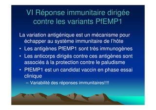 VI RVI Rééponse immunitaire dirigponse immunitaire dirigééee
contre les variants PfEMP1contre les variants PfEMP1
La variation antigénique est un mécanisme pour
échapper au système immunitaire de l’hôte
• Les antigènes PfEMP1 sont très immunogènes
• Les anticorps dirigés contre ces antigènes sont
associés à la protection contre le paludisme
• PfEMP1 est un candidat vaccin en phase essai
clinique
– Variabilité des réponses immunitaires!!!!
 