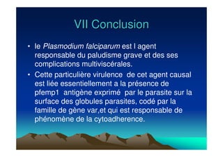VII ConclusionVII Conclusion
• le Plasmodium falciparum est l agent
responsable du paludisme grave et des ses
complications multiviscérales.
• Cette particulière virulence de cet agent causal
est liée essentiellement a la présence de
pfemp1 antigène exprimé par le parasite sur la
surface des globules parasites, codé par la
famille de gène var,et qui est responsable de
phénomène de la cytoadherence.
 