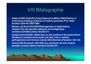 VIII BibliographieVIII Bibliographie
• Adam,simBK,DolanSA,Fang,Kasprowicz,Miller(1992)Afamily of
érythrocyte binding protéines of malaria parasites.Proc Natal
Acadsci USA 89,7085-7089.
• Besson JG,BrownGV(2002)Pathogenesis of plasmodium
malaria:The rôle parasite adhésive and antigénique
variation.Cell.Moll.Lifesci.59,258-271.
• GraigA,ScherfA(2001) Molécules on the surface of the plasmodium
falciparum infected érythrocyte and their role in malaria
pathogenesis and immune evasion.Mol.Biochem.Parasitol.129-143.
• GratzerWB,Dluzewski AR(1993) the red blood cell and malaria
parasite invasion.Semin Hemlock 30,232-237.
 