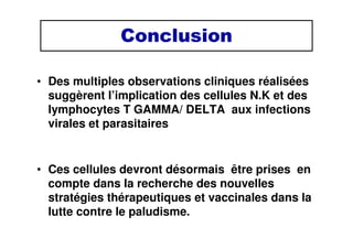 Conclusion
• Des multiples observations cliniques réalisées
suggèrent l’implication des cellules N.K et des
lymphocytes T GAMMA/ DELTA aux infections
virales et parasitaires
• Ces cellules devront désormais être prises en
compte dans la recherche des nouvelles
stratégies thérapeutiques et vaccinales dans la
lutte contre le paludisme.
 