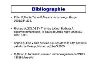 BibliographieBibliographieBibliographieBibliographie
• Peter P,Marita Troye-B:Malaria immunology .Karger
2002;234-235.
• Richard A,GOLDSBY Thomas J.Kind Barbara A.
osborne:Immunologie, le cours de Janis Kuby 2000;260-
269;10-35;.
• Sophie U,Eric V;Des cellules tueuses dans la lutte contre le
paludisme:Pnas published october3,2005.
• M.Dalod,E.Tomasello,centre d immunologie Insem-CNRS
13288 Marseille.
 
