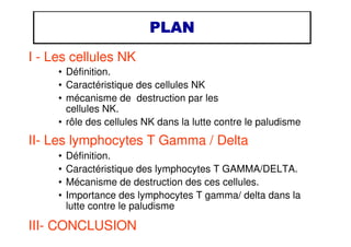 PLANPLANPLANPLAN
I - Les cellules NK
• Définition.
• Caractéristique des cellules NK
• mécanisme de destruction par les
cellules NK.
• rôle des cellules NK dans la lutte contre le paludisme
II- Les lymphocytes T Gamma / Delta
• Définition.
• Caractéristique des lymphocytes T GAMMA/DELTA.
• Mécanisme de destruction des ces cellules.
• Importance des lymphocytes T gamma/ delta dans la
lutte contre le paludisme
III- CONCLUSION
 