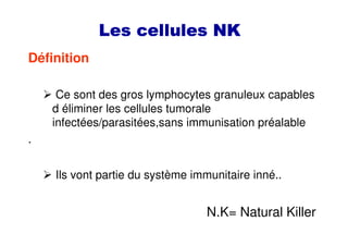 Les cellules NKLes cellules NKLes cellules NKLes cellules NK
Définition
Ce sont des gros lymphocytes granuleux capables
d éliminer les cellules tumorale
infectées/parasitées,sans immunisation préalable
.
Ils vont partie du système immunitaire inné..
N.K= Natural Killer
 