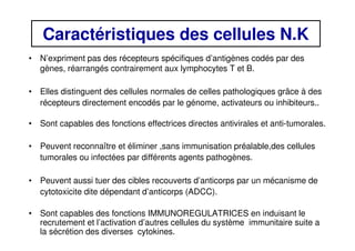 Caractéristiques des cellules N.K
• N’expriment pas des récepteurs spécifiques d’antigènes codés par des
gènes, réarrangés contrairement aux lymphocytes T et B.
• Elles distinguent des cellules normales de celles pathologiques grâce à des
récepteurs directement encodés par le génome, activateurs ou inhibiteurs..
• Sont capables des fonctions effectrices directes antivirales et anti-tumorales.
• Peuvent reconnaître et éliminer ,sans immunisation préalable,des cellules
tumorales ou infectées par différents agents pathogènes.
• Peuvent aussi tuer des cibles recouverts d’anticorps par un mécanisme de
cytotoxicite dite dépendant d’anticorps (ADCC).
• Sont capables des fonctions IMMUNOREGULATRICES en induisant le
recrutement et l’activation d’autres cellules du système immunitaire suite a
la sécrétion des diverses cytokines.
 