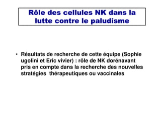 Rôle des cellules NK dans laRôle des cellules NK dans laRôle des cellules NK dans laRôle des cellules NK dans la
lutte contre le paludismelutte contre le paludismelutte contre le paludismelutte contre le paludisme
• Résultats de recherche de cette équipe (Sophie
ugolini et Eric vivier) : rôle de NK dorénavant
pris en compte dans la recherche des nouvelles
stratégies thérapeutiques ou vaccinales
 