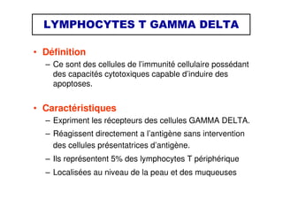 LYMPHOCYTES T GAMMA DELTA
• Définition
– Ce sont des cellules de l’immunité cellulaire possédant
des capacités cytotoxiques capable d’induire des
apoptoses.
• Caractéristiques
– Expriment les récepteurs des cellules GAMMA DELTA.
– Réagissent directement a l’antigène sans intervention
des cellules présentatrices d’antigène.
– Ils représentent 5% des lymphocytes T périphérique
– Localisées au niveau de la peau et des muqueuses
 