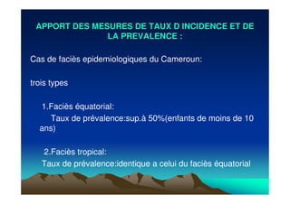 APPORT DES MESURES DE TAUX D INCIDENCE ET DEAPPORT DES MESURES DE TAUX D INCIDENCE ET DE
LA PREVALENCE :LA PREVALENCE :
Cas de faciès epidemiologiques du Cameroun:
trois types
1.Faciès équatorial:
Taux de prévalence:sup.à 50%(enfants de moins de 10
ans)
2.Faciès tropical:
Taux de prévalence:identique a celui du faciès équatorial
 