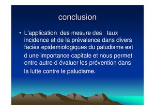 conclusionconclusion
• L’application des mesure des taux
incidence et de la prévalence dans divers
faciès epidemiologiques du paludisme est
d une importance capitale et nous permet
entre autre d évaluer les prévention dans
la lutte contre le paludisme.
 