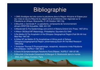 BibliographieBibliographie
• 1.OMS.Stratégies de lutte contre le paludisme dans la Région Africaine et Etapes pour
leur mise en œuvre.Résumé du rapport de la Conférence inter-régionale sur le
Paludisme en Afrique, Brazzaville, 21-25 Octobre 1991;12p
• 2.Mouchet J, Carnevale P, Le paludisme, composante de l’environnement
africain.ORSTOM Actualités 1988; 20:I-VIII
• 3.Macdonald G.The Epidemiology and control of Malaria.Oxford Univ Press, 1957;201p
• 4.Wilson DB,Boyd MF.Malariology, Philadelphia: Saunders Ed,1949
• 5.De Meillon B.The Anophelini of the Ethiopian Geographical Region,Publ Sth Afr Inst
Med Res 1947;49
• 6.Gillies MT,de Meillon B.Tje Anophelinae of Africa south of Sahara
(Ethiopian)zoogeographical Region.Johannesburg:South Afr Inst Med Research
1968;343p
• 7.Ambroise Thomas P.Physiopathologie, receptivité, résistance innée.Paludisme
Paris:Ellipses / AUPELF 1991:60-5
• 8.Danis M.Symptomatologie.Paludisme.Paris:Ellipses / AUPELF 1991:87-99.
• 9.Mouchet J,Carnevale,Coosemans M,Manguin S: Biodiversité dans le monde.
• 2004,John Libbey Eurotext, Paris
 