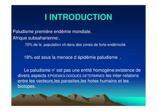 I INTRODUCTIONI INTRODUCTION
Paludisme première endémie mondiale.
Afrique subsaharienne:.
75% de la population vit dans des zones de forte endémicité
18% est sous la menace d épidémie paludisme .
Le paludisme n’ est pas une entité homogène:existence de
divers aspects EPIDEMIOLOGIQUES DETERMINES les inter-relatons
entre les vecteurs,les parasites,les hotes humains et les
biotopes.
 