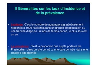 II GII Géénnééralitralitéés sur les taux ds sur les taux d’’incidence etincidence et
de la prde la préévalencevalence
• Incidence: C’est le nombre de nouveaux cas généralement
rapportés à 1000 habitants,dans un groupe de population ou
une tranche d’age,en un laps de temps donné, le plus souvent
un an.
• La prévalence: C’est la proportion des sujets porteurs de
Plasmodium dans un site donné ,a une date donnée ,dans une
classe d age donnée
 
