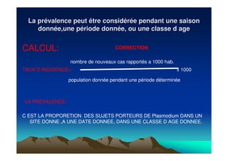 La prLa préévalence peut être considvalence peut être considéérréée pendant une saisone pendant une saison
donndonnéée,une pe,une péériode donnriode donnéée, ou une classe d agee, ou une classe d age
CALCUL:
nombre de nouveaux cas rapportés a 1000 hab.
TAUX D INCIDENCE= x 1000
population donnée pendant une période déterminée
LA PREVALENCE:
C EST LA PROPORETION DES SUJETS PORTEURS DE Plasmodium DANS UN
SITE DONNE ,A UNE DATE DONNEE, DANS UNE CLASSE D AGE DONNEE.
CORRECTION
 