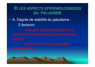 IIIIII LES ASPECTS EPIDEMIOLOGIQUESLES ASPECTS EPIDEMIOLOGIQUES
DU PALUDISMEDU PALUDISME
• A. Degrés de stabilité du paludisme :
2 facteurs:
-intensité de la transmission du
paludisme (nombre de piqûres infectées
reçues)
-durée de vie de la population
anophelienne
 