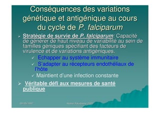 09/05/200709/05/2007 Atelier Paludisme 2007Atelier Paludisme 2007
ConsConsééquences des variationsquences des variations
ggéénnéétique et antigtique et antigéénique au coursnique au cours
du cycle dedu cycle de P. falciparumP. falciparum
StratStratéégie de survie degie de survie de P. falciparumP. falciparum:: CapacitCapacitéé
de gde géénnéérer de haut niveau de variabilitrer de haut niveau de variabilitéé au sein deau sein de
familles gfamilles gééniques spniques spéécifiant des facteurs decifiant des facteurs de
virulence et de variations antigvirulence et de variations antigééniques.niques.
Echapper au système immunitaire
S’adapter au récepteurs endothéliaux de
l’hôte
Maintient d’une infection constante
Véritable défi aux mesures de santé
publique
 