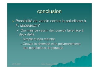 09/05/200709/05/2007 Atelier Paludisme 2007Atelier Paludisme 2007
conclusionconclusion
PossibilitPossibilitéé de vaccin contre le paludismede vaccin contre le paludisme àà
P. falciparum?P. falciparum?
Oui mais ce vaccin doit pouvoir faire faceOui mais ce vaccin doit pouvoir faire face àà
deux ddeux dééfisfis
•• Simple et bon marchSimple et bon marchéé
•• Couvrir la diversitCouvrir la diversitéé et le polymorphismeet le polymorphisme
des populations de parasitedes populations de parasite
 