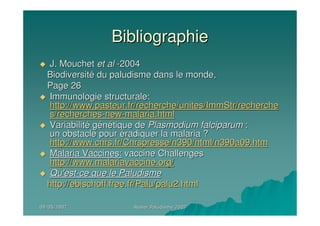 09/05/200709/05/2007 Atelier Paludisme 2007Atelier Paludisme 2007
BibliographieBibliographie
J. MouchetJ. Mouchet etet alal --20042004
BiodiversitBiodiversitéé du paludisme dans le monde,du paludisme dans le monde,
Page 26Page 26
Immunologie structurale:Immunologie structurale:
http://www.pasteur.fr/recherche/unites/ImmStr/recherchehttp://www.pasteur.fr/recherche/unites/ImmStr/recherche
s/recherchess/recherches--newnew--malaria.htmlmalaria.html
VariabilitVariabilitéé ggéénnéétique detique de Plasmodium falciparumPlasmodium falciparum ::
un obstacle pourun obstacle pour ééradiquer la malaria ?radiquer la malaria ?
http://www.cnrs.fr/Cnrspresse/n390/html/n390a09.htmhttp://www.cnrs.fr/Cnrspresse/n390/html/n390a09.htm
Malaria Vaccines:Malaria Vaccines: vaccine Challengesvaccine Challenges
http://www.malariavaccine.org/http://www.malariavaccine.org/
Qu'estQu'est--ce que le Paludismece que le Paludisme
http://http://ebischoff.free.frebischoff.free.fr/Palu/palu2.html/Palu/palu2.html
 