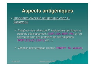 09/05/200709/05/2007 Atelier Paludisme 2007Atelier Paludisme 2007
Aspects antigAspects antigééniquesniques
Importante diversitImportante diversitéé antigantigéénique cheznique chez P.P.
falciparumfalciparum
AntigAntigèènes de surface denes de surface de P. falciparumP. falciparum spspéécifiques aucifiques au
stade de dstade de dééveloppement (veloppement (CSP, LSA, MSP,CSP, LSA, MSP, PfsPfs) et fort) et fort
polymorphisme des protpolymorphisme des protééines de ces antigines de ces antigèènesnes
((MSP1,2,3,4,5; LSA1,2MSP1,2,3,4,5; LSA1,2 etcetc……))
Variation phVariation phéénotypique clonale (notypique clonale (PfMEP1: 60 variantsPfMEP1: 60 variants))
 