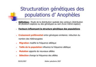09/05/2007 Atelier paludisme 2007
Structuration génétiques des
populations d’ Anophèles
Définition: Etude de la distribution spatiale des vecteurs (distribution
de plusieurs espèces ou des génotypes au sein d’une même espèce)
Facteurs influençant la structure génétique des populations
Croisement préférentiel entre génotypes similaires: réduction du
nombre des hétérozygotes
Migration modifie la fréquence allélique
Taille de la population influence la fréquence allélique
Mutation apporte de nouveaux allèles
Sélection change la fréquence des allèles
 