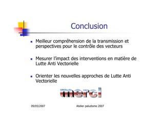 09/05/2007 Atelier paludisme 2007
Conclusion
Meilleur compréhension de la transmission et
perspectives pour le contrôle des vecteurs
Mesurer l’impact des interventions en matière de
Lutte Anti Vectorielle
Orienter les nouvelles approches de Lutte Anti
Vectorielle
 