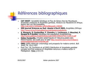 09/05/2007 Atelier paludisme 2007
Références bibliographiques
CAT INIST: Variabilité Génétique et Flux de Gènes chez les Moustiques
Anopheles arabiensis et Anopheles gambiae, Vecteurs du Paludisme en Afrique.
Apport des Loci Microsatellites.
http://cat.inist.fr/?aModele=afficheN&cpsidt=196505
IRD journal Sciences au Sud- dossier d’Avril 2003, Anophèles d’Afrique
http://www.ird.eu/fr/actualites/journal/dossiers/paludisme.
S. Manguin, D. Fontenilles, F. Chandre, L. Lochouarn, J. Mouchet, P.
Kengne & P.Guillet: Génétique des populations Anophéliennes
http://www.pathexo.fr/pdf/Articles-bull/1999/1999n4/T92-4-GMI-2.pdf
Didier Fontenille, ETUDES GENETIQUES ET MOLECULAIRES DES
MOUSTIQUES: des outils pour la lutte http://wcentre.tours.inra.fr/sfpar/j-
EntomologieMedicale/Fontenille.pdf
OMS (2000) Molecular entomology and prospects for malaria control. Bull.
WHO, 78, 1412-1423
Pock Tsy, J.B. Duchemin et al (2003) Distribution of Anopheles gambiae
complex and first evidence of Anopheles merus as a malaria vector in
Madagascar. Malar J 2(1):33.
 
